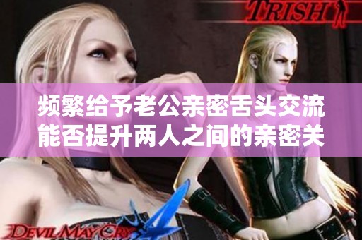 频繁给予老公亲密舌头交流能否提升两人之间的亲密关系
