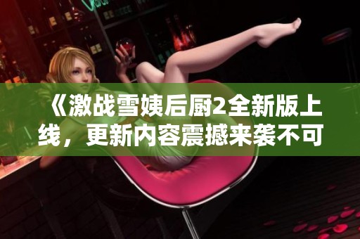 《激战雪姨后厨2全新版上线，更新内容震撼来袭不可错过》