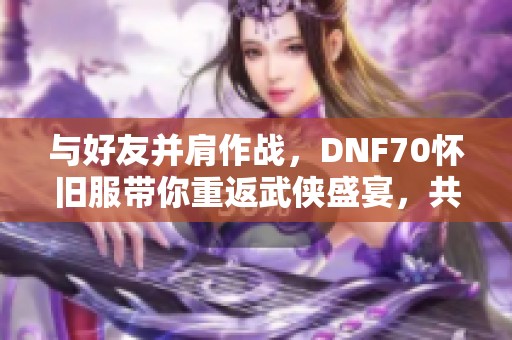 与好友并肩作战，DNF70怀旧服带你重返武侠盛宴，共享辉煌时刻