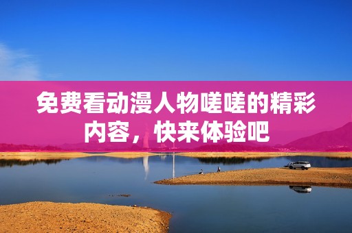 免费看动漫人物嗟嗟的精彩内容，快来体验吧