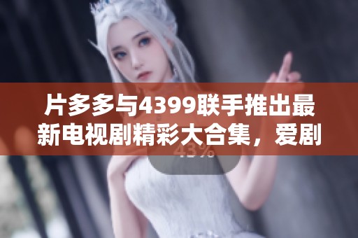 片多多与4399联手推出最新电视剧精彩大合集，爱剧者必看！