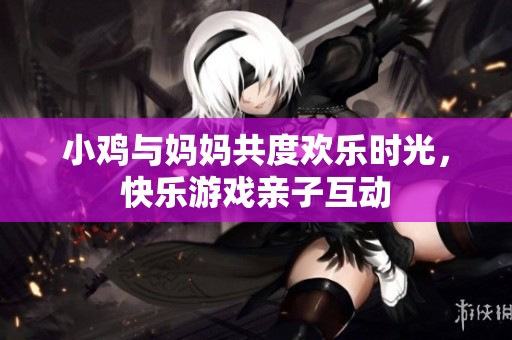 小鸡与妈妈共度欢乐时光，快乐游戏亲子互动