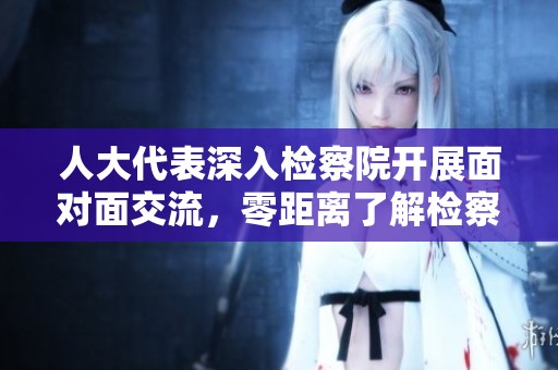 人大代表深入检察院开展面对面交流，零距离了解检察工作新动态