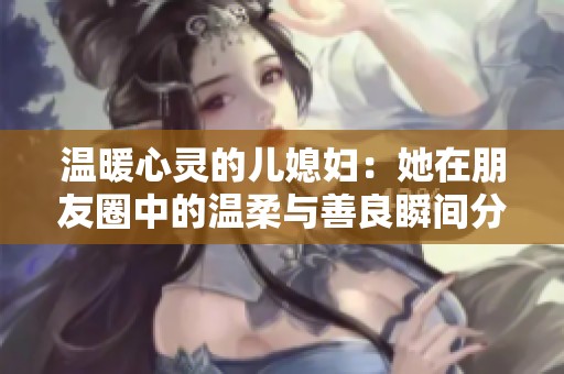 温暖心灵的儿媳妇：她在朋友圈中的温柔与善良瞬间分享