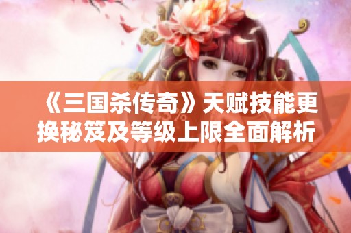 《三国杀传奇》天赋技能更换秘笈及等级上限全面解析