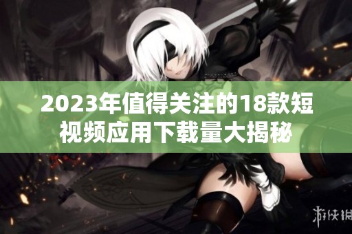 2023年值得关注的18款短视频应用下载量大揭秘