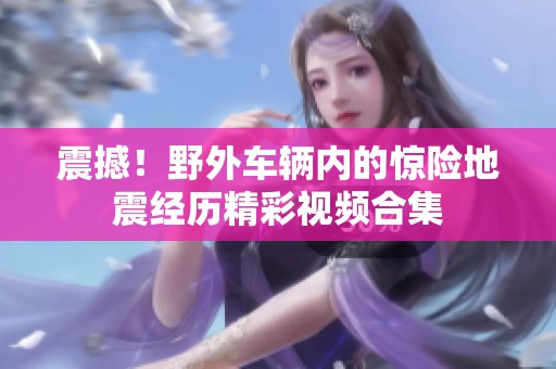 震撼！野外车辆内的惊险地震经历精彩视频合集