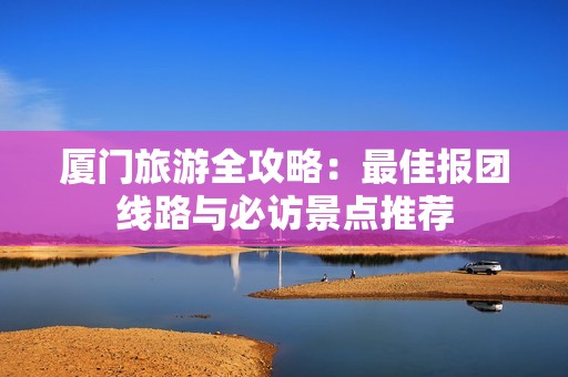 厦门旅游全攻略：最佳报团线路与必访景点推荐