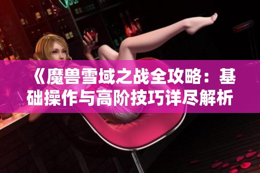《魔兽雪域之战全攻略：基础操作与高阶技巧详尽解析》