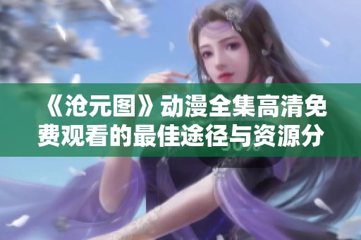 《沧元图》动漫全集高清免费观看的最佳途径与资源分享