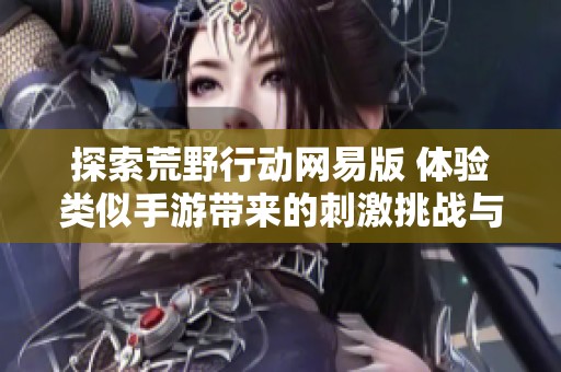 探索荒野行动网易版 体验类似手游带来的刺激挑战与精彩乐趣
