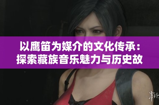 以鹰笛为媒介的文化传承：探索藏族音乐魅力与历史故事