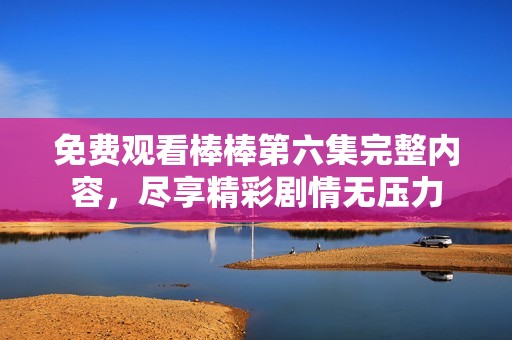 免费观看棒棒第六集完整内容，尽享精彩剧情无压力