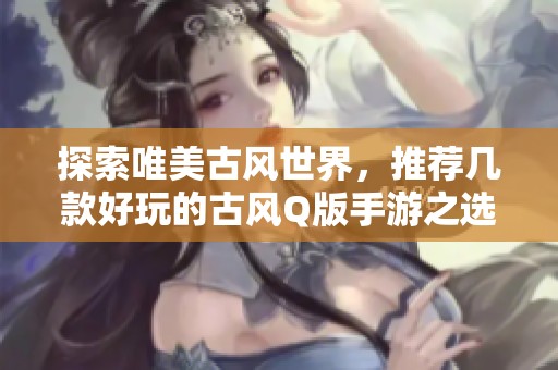 探索唯美古风世界，推荐几款好玩的古风Q版手游之选