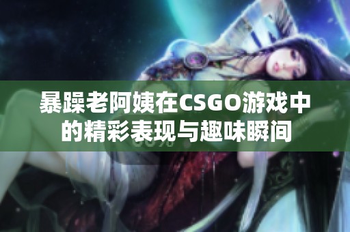 暴躁老阿姨在CSGO游戏中的精彩表现与趣味瞬间