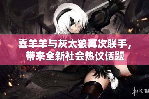 喜羊羊与灰太狼再次联手，带来全新社会热议话题