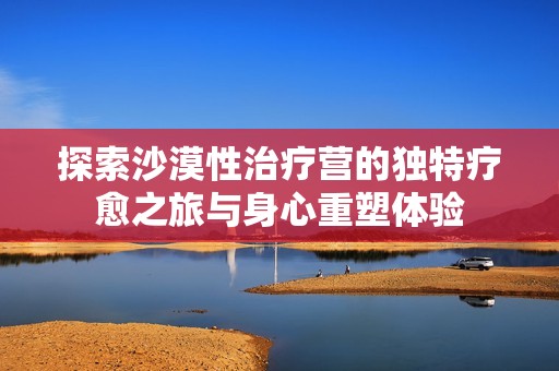 探索沙漠性治疗营的独特疗愈之旅与身心重塑体验