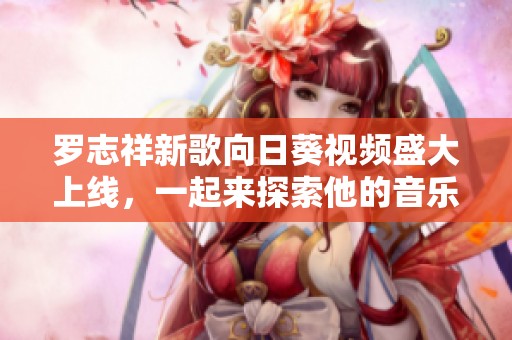 罗志祥新歌向日葵视频盛大上线，一起来探索他的音乐魅力吧！