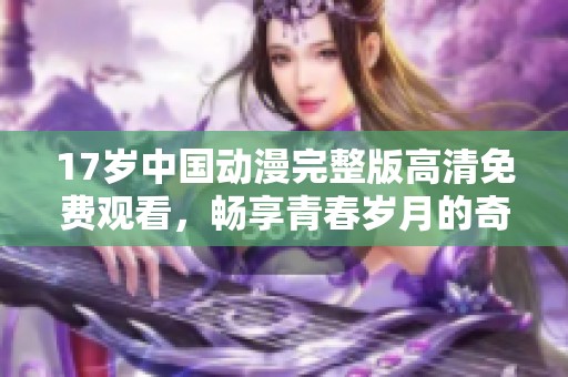 17岁中国动漫完整版高清免费观看，畅享青春岁月的奇幻旅程
