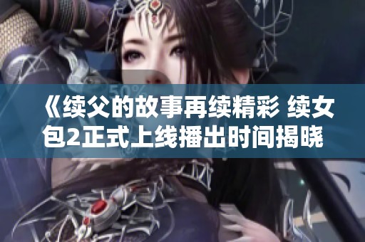 《续父的故事再续精彩 续女包2正式上线播出时间揭晓》