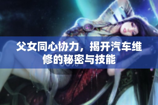 父女同心协力，揭开汽车维修的秘密与技能