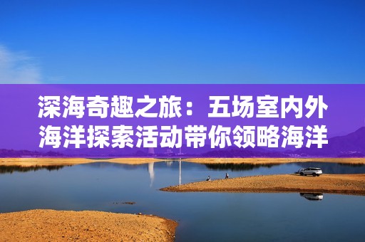 深海奇趣之旅：五场室内外海洋探索活动带你领略海洋奥秘