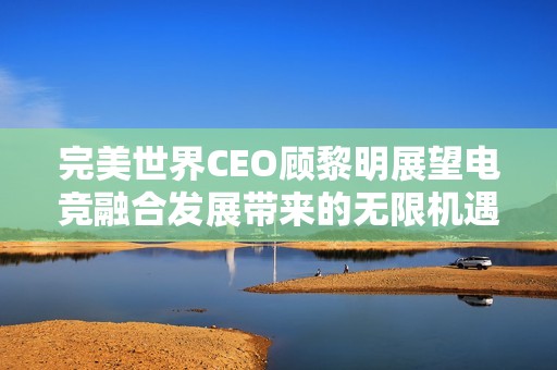 完美世界CEO顾黎明展望电竞融合发展带来的无限机遇和未来潜力
