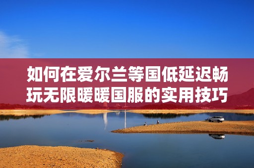 如何在爱尔兰等国低延迟畅玩无限暖暖国服的实用技巧
