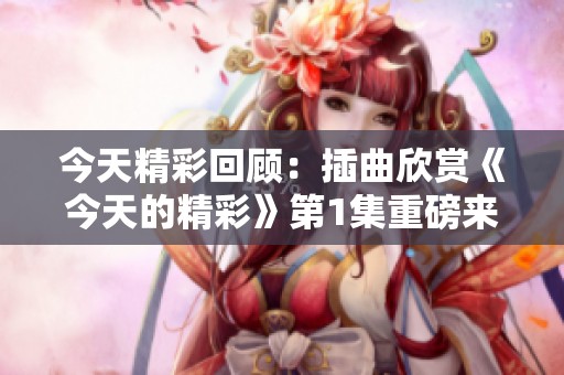 今天精彩回顾：插曲欣赏《今天的精彩》第1集重磅来袭