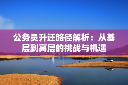公务员升迁路径解析：从基层到高层的挑战与机遇