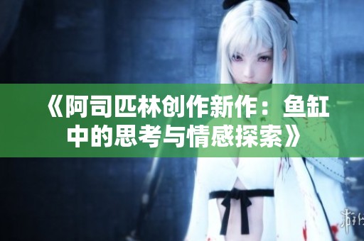 《阿司匹林创作新作：鱼缸中的思考与情感探索》