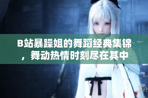 B站暴躁姐的舞蹈经典集锦，舞动热情时刻尽在其中