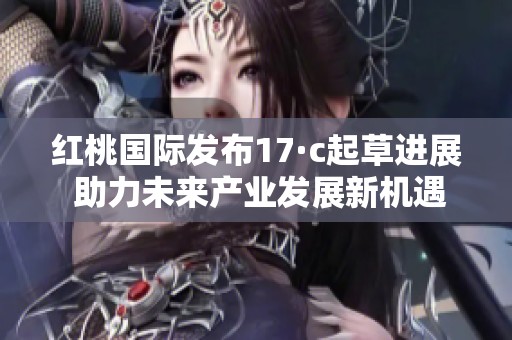 红桃国际发布17·c起草进展 助力未来产业发展新机遇