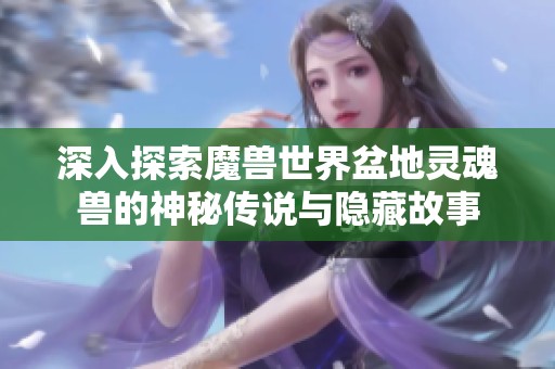 深入探索魔兽世界盆地灵魂兽的神秘传说与隐藏故事