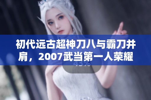 初代远古超神刀八与霸刀并肩，2007武当第一人荣耀再现