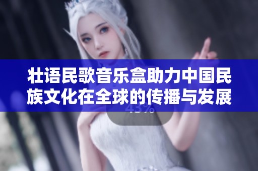 壮语民歌音乐盒助力中国民族文化在全球的传播与发展
