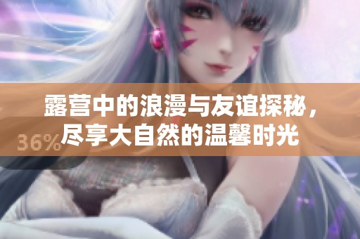 露营中的浪漫与友谊探秘，尽享大自然的温馨时光