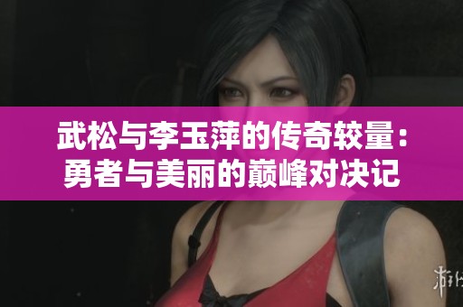 武松与李玉萍的传奇较量：勇者与美丽的巅峰对决记
