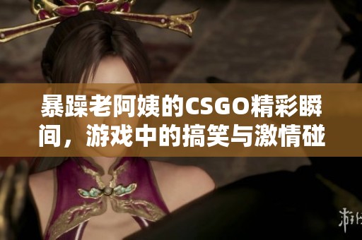 暴躁老阿姨的CSGO精彩瞬间，游戏中的搞笑与激情碰撞
