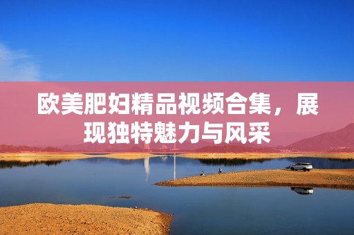 欧美肥妇精品视频合集，展现独特魅力与风采
