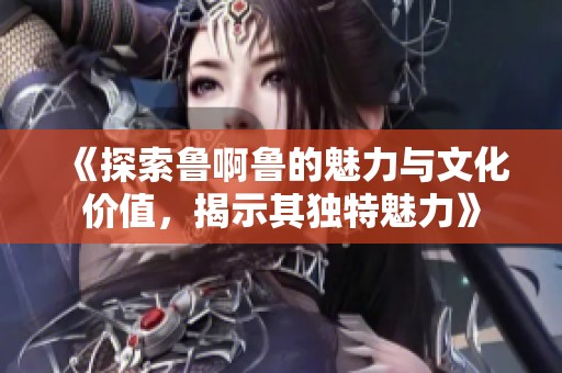 《探索鲁啊鲁的魅力与文化价值，揭示其独特魅力》