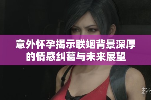 意外怀孕揭示联姻背景深厚的情感纠葛与未来展望
