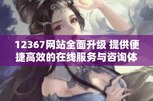 12367网站全面升级 提供便捷高效的在线服务与咨询体验