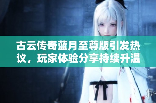 古云传奇蓝月至尊版引发热议，玩家体验分享持续升温
