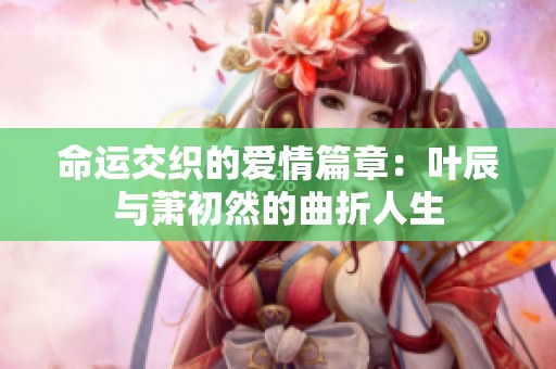 命运交织的爱情篇章：叶辰与萧初然的曲折人生