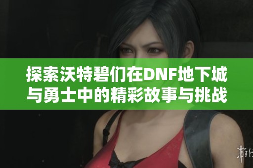 探索沃特碧们在DNF地下城与勇士中的精彩故事与挑战