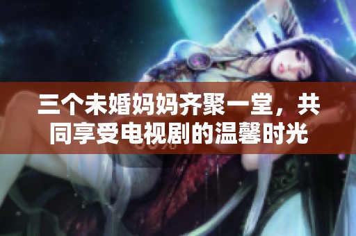 三个未婚妈妈齐聚一堂，共同享受电视剧的温馨时光