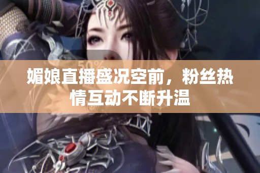 媚娘直播盛况空前，粉丝热情互动不断升温
