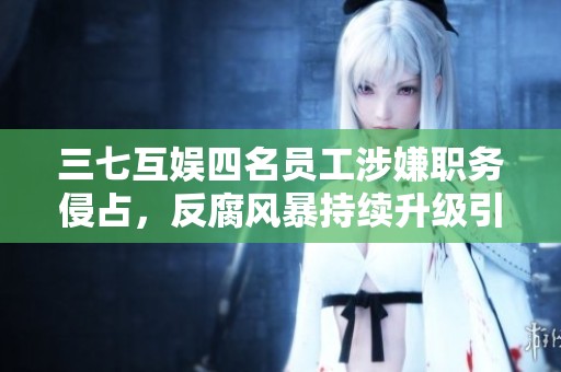 三七互娱四名员工涉嫌职务侵占，反腐风暴持续升级引关注