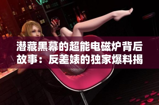 潜藏黑幕的超能电磁炉背后故事：反差婊的独家爆料揭露真相